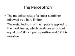 The Perceptron
• The model consists of a linear combiner
followed by a hard limiter.
• The weighted sum of the inputs is applied to
the hard limiter, which produces an output
equal to +1 if its input is positive and 0 if it is
negative..
 