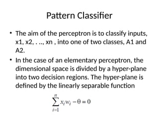 Pattern Classifier
• The aim of the perceptron is to classify inputs,
x1, x2, . .., xn , into one of two classes, A1 and
A2.
• In the case of an elementary perceptron, the
dimensional space is divided by a hyper-plane
into two decision regions. The hyper-plane is
defined by the linearly separable function
 