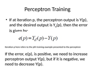 Perceptron Training
• If at iteration p, the perceptron output is Y(p),
and the desired output is Yd(p), then the error
is given by:
Iteration p here refers to the pth training example presented to the perceptron
If the error, e(p), is positive, we need to increase
perceptron output Y(p), but if it is negative, we
need to decrease Y(p).
 