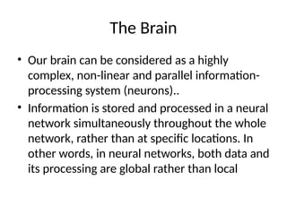 The Brain
• Our brain can be considered as a highly
complex, non-linear and parallel information-
processing system (neurons)..
• Information is stored and processed in a neural
network simultaneously throughout the whole
network, rather than at specific locations. In
other words, in neural networks, both data and
its processing are global rather than local
 