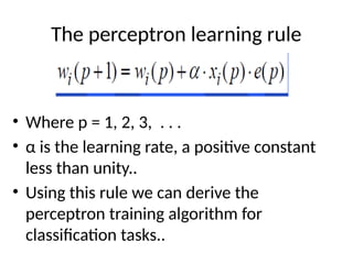 The perceptron learning rule
• Where p = 1, 2, 3, . . .
• α is the learning rate, a positive constant
less than unity..
• Using this rule we can derive the
perceptron training algorithm for
classification tasks..
 