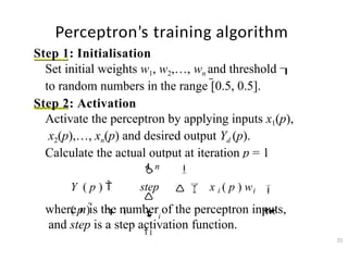 Perceptron’s training algorithm
31
Step 1: Initialisation
Set initial weights w1, w2,…, wn and threshold 
to random numbers in the range [0.5, 0.5].
Step 2: Activation
Activate the perceptron by applying inputs x1(p),
x2(p),…, xn(p) and desired output Yd (p).
Calculate the actual output at iteration p = 1
where n is the number of the perceptron inputs,
and step is a step activation function.


 
n

 i
1
Y ( p )  step   x i ( p ) wi
( p )   
 