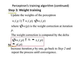 Update the weights of the perceptron
where wi(p) is the weight correction at iteration
p.
The weight correction is computed by the delta
rule:
Step 4: Iteration
Increase iteration p by one, go back to Step 2 and
repeat the process until convergence.
Perceptron’s training algorithm (continued)
Step 3: Weight training
22
wi ( p 1)  wi ( p)  wi ( p)
wi ( p)    xi ( p)
 e( p)
 