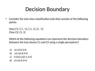 Decision Boundary
• Consider the two-class classification task that consists of the following
points:
Class C1: [-1, -1], [-1, 1], [1, -1]
Class C2: [1, 1]
Which of the following equations can represent the decision boundary
between the two classes C1 and C2 using a single perceptron?
a) x1-x2-0.5=0
b) -x1+x2-0.5=0
c) 0.5(x1+x2)-1.5=0
d) x1+x2-0.5=0
 
