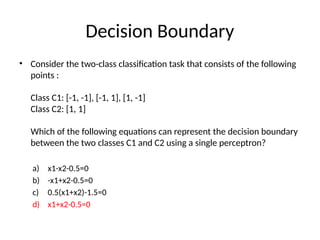 Decision Boundary
• Consider the two-class classification task that consists of the following
points :
Class C1: [-1, -1], [-1, 1], [1, -1]
Class C2: [1, 1]
Which of the following equations can represent the decision boundary
between the two classes C1 and C2 using a single perceptron?
a) x1-x2-0.5=0
b) -x1+x2-0.5=0
c) 0.5(x1+x2)-1.5=0
d) x1+x2-0.5=0
 