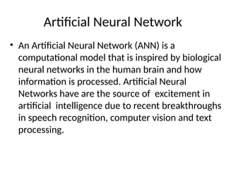 Artificial Neural Network
• An Artificial Neural Network (ANN) is a
computational model that is inspired by biological
neural networks in the human brain and how
information is processed. Artificial Neural
Networks have are the source of excitement in
artificial intelligence due to recent breakthroughs
in speech recognition, computer vision and text
processing.
 