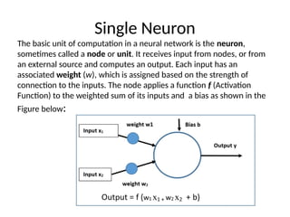 Single Neuron
The basic unit of computation in a neural network is the neuron,
sometimes called a node or unit. It receives input from nodes, or from
an external source and computes an output. Each input has an
associated weight (w), which is assigned based on the strength of
connection to the inputs. The node applies a function f (Activation
Function) to the weighted sum of its inputs and a bias as shown in the
Figure below:
 