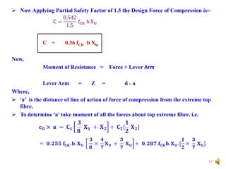  Now Applying Partial Safety Factor of 1.5 the Design Force of Compression is:-
C = 0.36 fCK b XU
Now,
Moment of Resistance = Force × Lever Arm
Lever Arm = Z = d ˗ a
Where,
 'a' is the distance of line of action of force of compression from the extreme top
fibre.
 To determine 'a' take moment of all the forces about top extreme fibre. i.e.
12
 