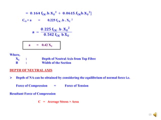 CO × a = 0.225 fCK .b . XU
2
a = 0.42 XU
Where,
XU : Depth of Neutral Axis from Top Fibre
B : Width of the Section
DEPTH OF NEUTRAL AXIS
 Depth of NA can be obtained by considering the equilibrium of normal force i.e.
Force of Compression = Force of Tension
Resultant Force of Compression
C = Average Stress × Area
13
 