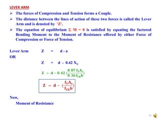 LEVER ARM
 The forces of Compression and Tension forms a Couple.
 The distance between the lines of action of these two forces is called the Lever
Arm and is denoted by 'Z'.
 The equation of equilibrium Σ M = 0 is satisfied by equating the factored
Bending Moment to the Moment of Resistance offered by either Force of
Compression or Force of Tension.
Lever Arm Z = d ˗ a
OR
Z = d ˗ 0.42 XU
Now,
Moment of Resistance
15
 