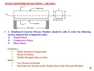 SINGLY REINFORCED SECTIONS - [ BEAMS ]
4
A
A
NA
Tension
Compression
Clear Span
b
D d
 A Reinforced Concrete Flexure Member should be able to resist the following
stresses induced due to Imposed Loads :
 Tensile Stress
 Compressive Stress
 Shear Stress
Concrete :-
 Fairly Strong in Compression
 Weak in Tension
 Tensile Strength taken as Zero
Steel:-
 Very Strong in Tension
 Steel takes up Tension in the Tensile Zone of the Flexural Member.
 