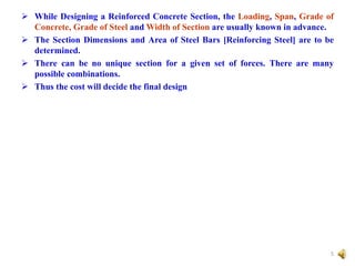  While Designing a Reinforced Concrete Section, the Loading, Span, Grade of
Concrete, Grade of Steel and Width of Section are usually known in advance.
 The Section Dimensions and Area of Steel Bars [Reinforcing Steel] are to be
determined.
 There can be no unique section for a given set of forces. There are many
possible combinations.
 Thus the cost will decide the final design
5
 