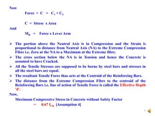 Now
Force = C = C1 + C2
C = Stress x Area
And
MR = Force x Lever Arm
 The portion above the Neutral Axis is in Compression and the Strain is
proportional to distance from Neutral Axis (NA) to the Extreme Compression
Fibre i.e. Zero at the NA to a Maximum at the Extreme fibre.
 The cross section below the NA is in Tension and hence the Concrete is
assumed to have Cracked.
 All the Tensile Stresses are supposed to be borne by steel bars and stresses in
all the steel bars are equal.
 The resultant Tensile Force thus acts at the Centroid of the Reinforcing Bars.
 The distance from the Extreme Compression Fibre to the centroid of the
Reinforcing Bars i.e. line of action of Tensile Force is called the Effective Depth
'd'.
Now,
Maximum Compressive Stress in Concrete without Safety Factor
= 0.67 fCK [Assumption 4]
9
 