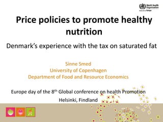 Price policies to promote healthy
nutrition
Denmark’s experience with the tax on saturated fat
Sinne Smed
University of Copenhagen
Department of Food and Resource Economics
Europe day of the 8th Global conference on health Promotion
Helsinki, Findland
 