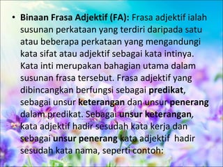 • Binaan Frasa Adjektif (FA): Frasa adjektif ialah
  susunan perkataan yang terdiri daripada satu
  atau beberapa perkataan yang mengandungi
  kata sifat atau adjektif sebagai kata intinya.
  Kata inti merupakan bahagian utama dalam
  susunan frasa tersebut. Frasa adjektif yang
  dibincangkan berfungsi sebagai predikat,
  sebagai unsur keterangan dan unsur penerang
  dalam predikat. Sebagai unsur keterangan,
  kata adjektif hadir sesudah kata kerja dan
  sebagai unsur penerang kata adjektif hadir
  sesudah kata nama, seperti contoh:
 