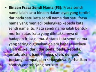 • Binaan Frasa Sendi Nama (FS): Frasa sendi
  nama ialah satu binaan dalam ayat yang terdiri
  daripada satu kata sendi nama dan satu frasa
  nama yang menjadi pelengkap kepada kata
  sendi nama itu. Kata sendi nama ialah bentuk
  morfem atau kata yang diletakkannya di
  hadapan frasa nama. Antara kata sendi nama
  yang sering digunakan dalam bahasa Melayu
  ialah di, ke, dari, daripada, pada, kepada,
  untuk, akan, bagi, hingga, oleh, dengan,
  tentang, sampai, dan sebagainya. Perhatikan
  contoh-contoh yang berikut:
 