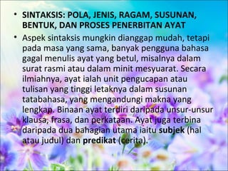 • SINTAKSIS: POLA, JENIS, RAGAM, SUSUNAN,
  BENTUK, DAN PROSES PENERBITAN AYAT
• Aspek sintaksis mungkin dianggap mudah, tetapi
  pada masa yang sama, banyak pengguna bahasa
  gagal menulis ayat yang betul, misalnya dalam
  surat rasmi atau dalam minit mesyuarat. Secara
  ilmiahnya, ayat ialah unit pengucapan atau
  tulisan yang tinggi letaknya dalam susunan
  tatabahasa, yang mengandungi makna yang
  lengkap. Binaan ayat terdiri daripada unsur-unsur
  klausa, frasa, dan perkataan. Ayat juga terbina
  daripada dua bahagian utama iaitu subjek (hal
  atau judul) dan predikat (cerita).
 