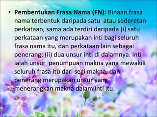 • Pembentukan Frasa Nama (FN): Binaan frasa
  nama terbentuk daripada satu atau sederetan
  perkataan, sama ada terdiri daripada (i) satu
  perkataan yang merupakan inti bagi seluruh
  frasa nama itu, dan perkataan lain sebagai
  penerang; (ii) dua unsur inti di dalamnya. Inti
  ialah unsur penumpuan makna yang mewakili
  seluruh frasa itu dari segi makna, dan
  penerang merupakan unsur yang
  menerangkan makna dalam inti itu.
 