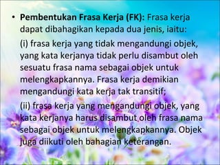 • Pembentukan Frasa Kerja (FK): Frasa kerja
  dapat dibahagikan kepada dua jenis, iaitu:
  (i) frasa kerja yang tidak mengandungi objek,
  yang kata kerjanya tidak perlu disambut oleh
  sesuatu frasa nama sebagai objek untuk
  melengkapkannya. Frasa kerja demikian
  mengandungi kata kerja tak transitif;
  (ii) frasa kerja yang mengandungi objek, yang
  kata kerjanya harus disambut oleh frasa nama
  sebagai objek untuk melengkapkannya. Objek
  juga diikuti oleh bahagian keterangan.
 