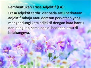 Pembentukan Frasa Adjektif (FA):
Frasa adjektif terdiri daripada satu perkataan
adjektif sahaja atau deretan perkataan yang
mengandungi kata adjektif dengan kata bantu
dan penguat, sama ada di hadapan atau di
belakangnya.
 