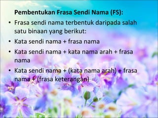Pembentukan Frasa Sendi Nama (FS):
•   Frasa sendi nama terbentuk daripada salah
    satu binaan yang berikut:
•   Kata sendi nama + frasa nama
•   Kata sendi nama + kata nama arah + frasa
    nama
•   Kata sendi nama + (kata nama arah) + frasa
    nama + (frasa keterangan)
 