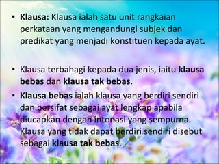 • Klausa: Klausa ialah satu unit rangkaian
  perkataan yang mengandungi subjek dan
  predikat yang menjadi konstituen kepada ayat.

• Klausa terbahagi kepada dua jenis, iaitu klausa
  bebas dan klausa tak bebas.
• Klausa bebas ialah klausa yang berdiri sendiri
  dan bersifat sebagai ayat lengkap apabila
  diucapkan dengan intonasi yang sempurna.
  Klausa yang tidak dapat berdiri sendiri disebut
  sebagai klausa tak bebas.
 