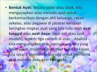 • Bentuk Ayat: Secara sedar atau tidak, kita
  mengucapkan atau menulis ayat untuk
  berkomunikasi dengan ahli keluarga, rakan
  sekelas, atau pegawai di jabatan kerajaan.
  Seringkas-ringkas ayat yang kita tulis ialah ayat
  tunggal atau ayat dasar (ayat inti atau ayat
  mudah), seperti tiga contoh di atas. Apabila
  kita mengucapkan atau menulis sesuatu yang
  lebih sukar, misalnya membuat laporan kajian,
  kita secara spontan terdorong untuk membina
  ayat majmuk atau ayat kompleks.
 