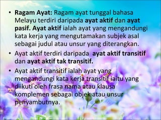 • Ragam Ayat: Ragam ayat tunggal bahasa
  Melayu terdiri daripada ayat aktif dan ayat
  pasif. Ayat aktif ialah ayat yang mengandungi
  kata kerja yang mengutamakan subjek asal
  sebagai judul atau unsur yang diterangkan.
• Ayat aktif terdiri daripada ayat aktif transitif
  dan ayat aktif tak transitif.
• Ayat aktif transitif ialah ayat yang
  mengandungi kata kerja transitif iaitu yang
  diikuti oleh frasa nama atau klausa
  komplemen sebagai objek atau unsur
  penyambutnya.
 