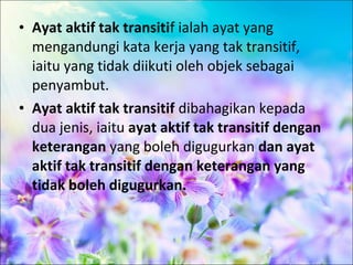 • Ayat aktif tak transitif ialah ayat yang
  mengandungi kata kerja yang tak transitif,
  iaitu yang tidak diikuti oleh objek sebagai
  penyambut.
• Ayat aktif tak transitif dibahagikan kepada
  dua jenis, iaitu ayat aktif tak transitif dengan
  keterangan yang boleh digugurkan dan ayat
  aktif tak transitif dengan keterangan yang
  tidak boleh digugurkan.
 
