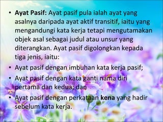• Ayat Pasif: Ayat pasif pula ialah ayat yang
  asalnya daripada ayat aktif transitif, iaitu yang
  mengandungi kata kerja tetapi mengutamakan
  objek asal sebagai judul atau unsur yang
  diterangkan. Ayat pasif digolongkan kepada
  tiga jenis, iaitu:
• Ayat pasif dengan imbuhan kata kerja pasif;
• Ayat pasif dengan kata ganti nama diri
  pertama dan kedua; dan
• Ayat pasif dengan perkataan kena yang hadir
  sebelum kata kerja.
 
