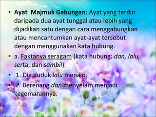 • Ayat Majmuk Gabungan: Ayat yang terdiri
  daripada dua ayat tunggal atau lebih yang
  dijadikan satu dengan cara menggabungkan
  atau mencantumkan ayat-ayat tersebut
  dengan menggunakan kata hubung.
• a. Faktanya seragam (kata hubung: dan, lalu,
  serta, dan sambil)
• 1. Dia duduk lalu menaip.
• 2. Berenang dan menyelam menjadi
  kegemarannya.
 