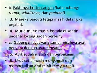 • b. Faktanya bertentangan (kata hubung:
  tetapi, sebaliknya, dan padahal)
• 3. Mereka bercuti tetapi masih datang ke
  pejabat.
• 4. Murid-murid masih berada di kantin
  padahal loceng sudah berbunyi.
• c. Gabungan ayat yang sama, misalnya ayat
  penyata dengan ayat penyata.
• 5. Adik sudah mandi dan berpakaian.
• 6. Urus setia masih menyemak dan
  membetulkan draf minit mesyuarat itu.
 