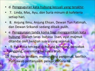 • d. Pengguguran kata hubung kecuali yang terakhir.
• 7. Linda, Mas, Ayu, dan Suria minum di kafeteria
  setiap hari.
• 8. Anjung Ilmu, Anjung Ehsan, Dewan Tun Fatimah,
  dan Dewan Srikandi sedang dibaik pulih.
• e. Penggunaan tanda koma bagi menggantikan kata
  hubung. (Dalam laras bahasa lisan, ayat majmuk
  ditandai oleh hentian suara yang sejenak.)
• 9. Pak Kasa tercegat di hujung bendang, bercekak
  pinggang, merenung ke suatu arah.
10. Pengetua terdiam, memandang pengerusi, berfikir,
  menjawab pertanyaan pelajar baharu itu.
 