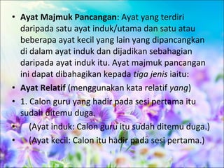 • Ayat Majmuk Pancangan: Ayat yang terdiri
  daripada satu ayat induk/utama dan satu atau
  beberapa ayat kecil yang lain yang dipancangkan
  di dalam ayat induk dan dijadikan sebahagian
  daripada ayat induk itu. Ayat majmuk pancangan
  ini dapat dibahagikan kepada tiga jenis iaitu:
• Ayat Relatif (menggunakan kata relatif yang)
• 1. Calon guru yang hadir pada sesi pertama itu
  sudah ditemu duga.
• (Ayat induk: Calon guru itu sudah ditemu duga.)
• (Ayat kecil: Calon itu hadir pada sesi pertama.)
 