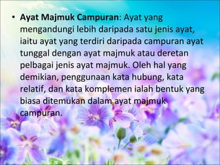 • Ayat Majmuk Campuran: Ayat yang
  mengandungi lebih daripada satu jenis ayat,
  iaitu ayat yang terdiri daripada campuran ayat
  tunggal dengan ayat majmuk atau deretan
  pelbagai jenis ayat majmuk. Oleh hal yang
  demikian, penggunaan kata hubung, kata
  relatif, dan kata komplemen ialah bentuk yang
  biasa ditemukan dalam ayat majmuk
  campuran.
 