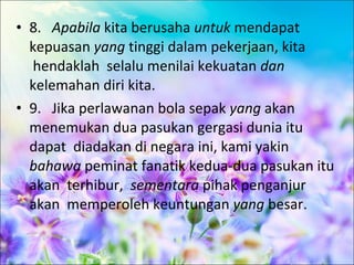 • 8. Apabila kita berusaha untuk mendapat
  kepuasan yang tinggi dalam pekerjaan, kita
  hendaklah selalu menilai kekuatan dan
  kelemahan diri kita.
• 9. Jika perlawanan bola sepak yang akan
  menemukan dua pasukan gergasi dunia itu
  dapat diadakan di negara ini, kami yakin
  bahawa peminat fanatik kedua-dua pasukan itu
  akan terhibur, sementara pihak penganjur
  akan memperoleh keuntungan yang besar.
 