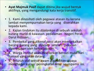 • Ayat Majmuk Pasif dapat dibina jika wujud bentuk
  aktifnya, yang mengandungi kata kerja transitif.

• 1. Kami dinasihati oleh pegawai atasan itu kerana
  lambat menyempurnakan kerja yang diserahkan
  kepada kami.
• 2. Kajian tindakan itu dijalankan di sebuah sekolah
  kurang murid di kawasan pedalaman Negeri Perak
  Darul Ridzuan.
• 3. Pembekal yang dikenal pasti akan membekalkan
  barang-barang yang dipesan setelah pesanan
  diperakukan oleh ketua jabatan.
• 4. Warga institut akan dibenarkan bercuti mulai hari
  Jumaat yang akan datang.
• 5. Seluruh staf sektor awam digalakkan supaya
  menghadiri kursus peningkatan ilmu seumpama ini.
 