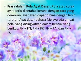 • Frasa dalam Pola Ayat Dasar: Pola atau corak
  ayat perlu diketahui kerana dengan cara yang
  demikian, ayat akan dapat dibina dengan lebih
  teratur. Ayat dasar bahasa Melayu ada empat
  pola, yang disingkatkan dalam bentuk yang
  berikut: FN + FN; FN + FK; FN + FA; dan FN +
  FS.
 