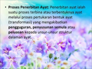 • Proses Penerbitan Ayat: Penerbitan ayat ialah
  suatu proses terbina atau terbentuknya ayat
  melalui proses pertukaran bentuk ayat
  (transformasi) yang mengakibatkan
  pengguguran, penyusunan semula atau
  peluasan kepada unsur-unsur struktur
  dalaman ayat.
 