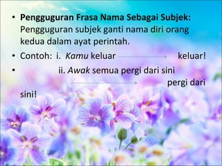 • Pengguguran Frasa Nama Sebagai Subjek:
  Pengguguran subjek ganti nama diri orang
  kedua dalam ayat perintah.
• Contoh: i. Kamu keluar                  keluar!
•          ii. Awak semua pergi dari sini
                                       pergi dari
  sini!
 
