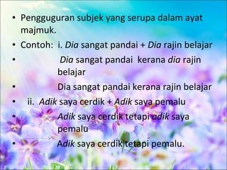 • Pengguguran subjek yang serupa dalam ayat
  majmuk.
• Contoh: i. Dia sangat pandai + Dia rajin belajar
•          Dia sangat pandai kerana dia rajin
          belajar
•         Dia sangat pandai kerana rajin belajar
• ii. Adik saya cerdik + Adik saya pemalu
•         Adik saya cerdik tetapi adik saya
          pemalu
•         Adik saya cerdik tetapi pemalu.
 