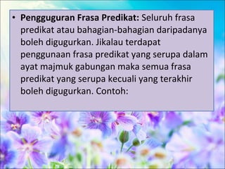 • Pengguguran Frasa Predikat: Seluruh frasa
  predikat atau bahagian-bahagian daripadanya
  boleh digugurkan. Jikalau terdapat
  penggunaan frasa predikat yang serupa dalam
  ayat majmuk gabungan maka semua frasa
  predikat yang serupa kecuali yang terakhir
  boleh digugurkan. Contoh:
 
