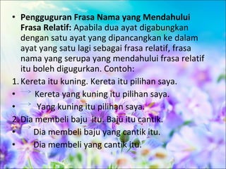 • Pengguguran Frasa Nama yang Mendahului
   Frasa Relatif: Apabila dua ayat digabungkan
   dengan satu ayat yang dipancangkan ke dalam
   ayat yang satu lagi sebagai frasa relatif, frasa
   nama yang serupa yang mendahului frasa relatif
   itu boleh digugurkan. Contoh:
1. Kereta itu kuning. Kereta itu pilihan saya.
•      Kereta yang kuning itu pilihan saya.
•       Yang kuning itu pilihan saya.
2. Dia membeli baju itu. Baju itu cantik.
•      Dia membeli baju yang cantik itu.
•      Dia membeli yang cantik itu.
 