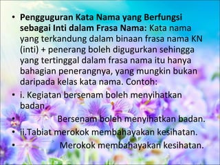 • Pengguguran Kata Nama yang Berfungsi
  sebagai Inti dalam Frasa Nama: Kata nama
  yang terkandung dalam binaan frasa nama KN
  (inti) + penerang boleh digugurkan sehingga
  yang tertinggal dalam frasa nama itu hanya
  bahagian penerangnya, yang mungkin bukan
  daripada kelas kata nama. Contoh:
• i. Kegiatan bersenam boleh menyihatkan
  badan.
•            Bersenam boleh menyihatkan badan.
• ii.Tabiat merokok membahayakan kesihatan.
•            Merokok membahayakan kesihatan.
 