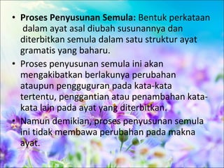 • Proses Penyusunan Semula: Bentuk perkataan
   dalam ayat asal diubah susunannya dan
  diterbitkan semula dalam satu struktur ayat
  gramatis yang baharu.
• Proses penyusunan semula ini akan
  mengakibatkan berlakunya perubahan
  ataupun pengguguran pada kata-kata
  tertentu, penggantian atau penambahan kata-
  kata lain pada ayat yang diterbitkan.
• Namun demikian, proses penyusunan semula
  ini tidak membawa perubahan pada makna
  ayat.
 