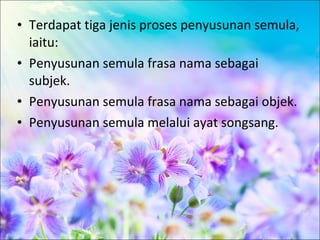 • Terdapat tiga jenis proses penyusunan semula,
  iaitu:
• Penyusunan semula frasa nama sebagai
  subjek.
• Penyusunan semula frasa nama sebagai objek.
• Penyusunan semula melalui ayat songsang.
 