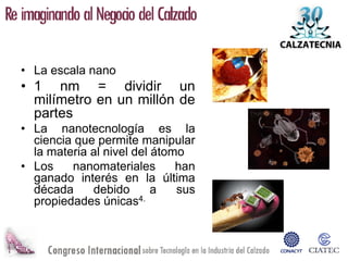 • La escala nano
• 1 nm = dividir un
  milímetro en un millón de
  partes
• La nanotecnología es la
  ciencia que permite manipular
  la materia al nivel del átomo
• Los    nanomateriales       han
  ganado interés en la última
  década     debido       a   sus
  propiedades únicas4.
 