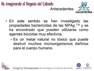Antecedentes


• En este sentido se han investigado las
  propiedades bactericidas de las NPAg 7-8 y se
  ha encontrado que pueden utilizarse como
  agentes biocidas muy efectivos.
   – Es un metal natural no tóxico que puede
     destruir muchos microorganismos dañinos
     para el cuerpo humano.
 