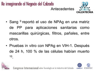 Antecedentes


• Sang    9   reportó el uso de NPAg en una matriz
 de PP para aplicaciones sanitarias como
 mascarillas quirúrgicas, filtros, pañales, entre
 otros.
• Pruebas in vitro con NPAg en VIH-1. Después
 de 24 h, 100 % de las células habían muerto
 10.
 