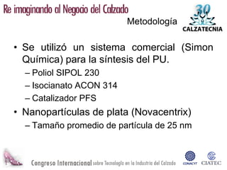 Metodología

• Se utilizó un sistema comercial (Simon
  Química) para la síntesis del PU.
  – Poliol SIPOL 230
  – Isocianato ACON 314
  – Catalizador PFS
• Nanopartículas de plata (Novacentrix)
  – Tamaño promedio de partícula de 25 nm
 